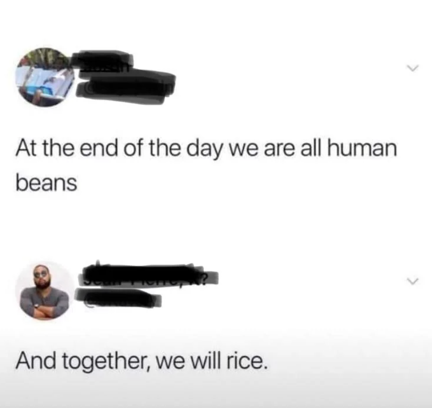 end of the day were all human beans - At the end of the day we are all human beans And together, we will rice.